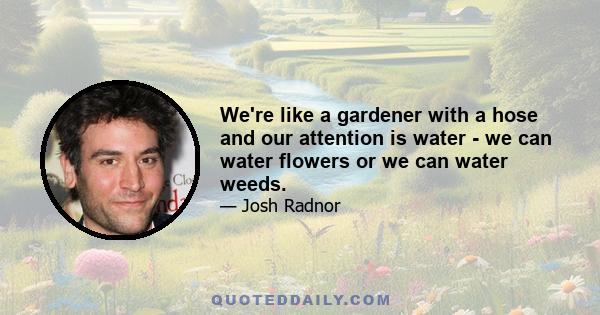 We're like a gardener with a hose and our attention is water - we can water flowers or we can water weeds.