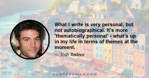 What I write is very personal, but not autobiographical. It's more 'thematically personal' - what's up in my life in terms of themes at the moment.