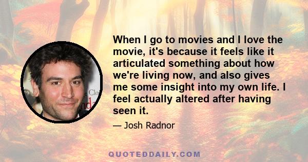 When I go to movies and I love the movie, it's because it feels like it articulated something about how we're living now, and also gives me some insight into my own life. I feel actually altered after having seen it.