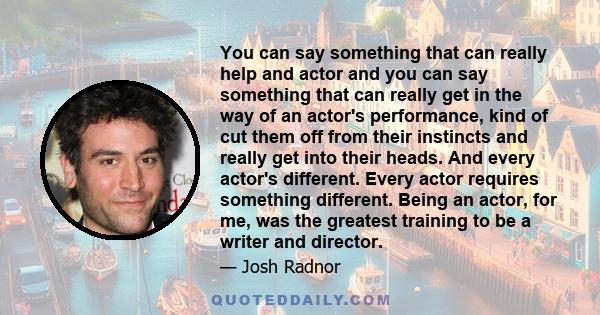 You can say something that can really help and actor and you can say something that can really get in the way of an actor's performance, kind of cut them off from their instincts and really get into their heads. And