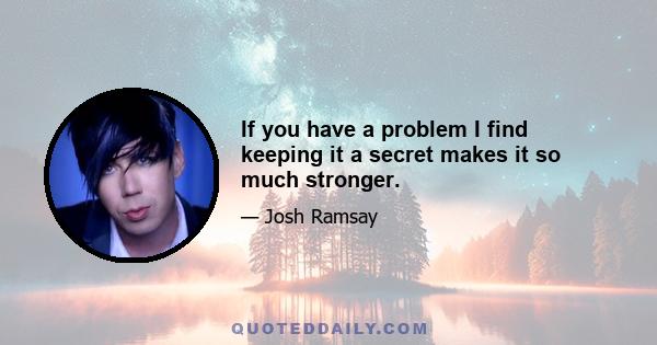 If you have a problem I find keeping it a secret makes it so much stronger.