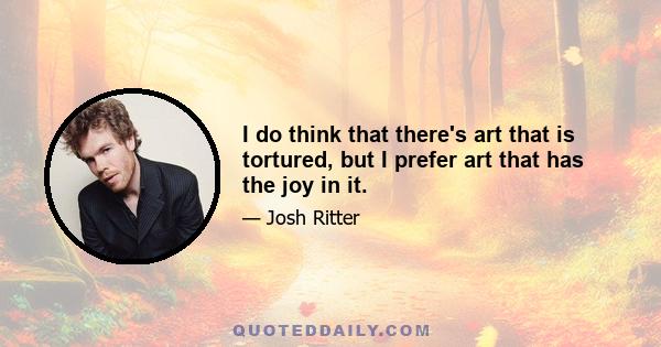 I do think that there's art that is tortured, but I prefer art that has the joy in it.