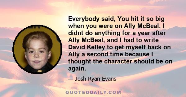 Everybody said, You hit it so big when you were on Ally McBeal. I didnt do anything for a year after Ally McBeal, and I had to write David Kelley to get myself back on Ally a second time because I thought the character