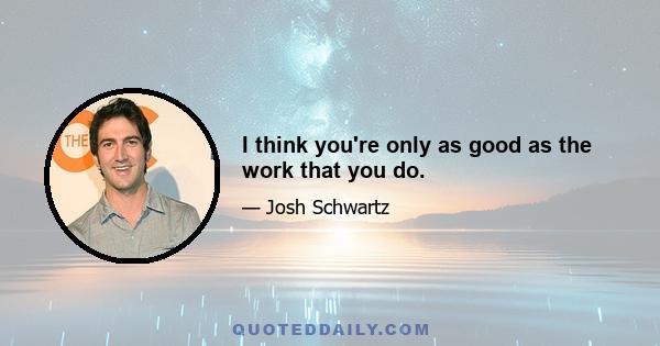 I think you're only as good as the work that you do.