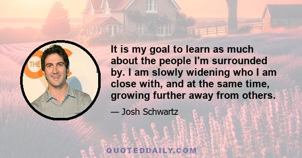 It is my goal to learn as much about the people I'm surrounded by. I am slowly widening who I am close with, and at the same time, growing further away from others.