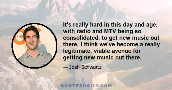 It's really hard in this day and age, with radio and MTV being so consolidated, to get new music out there. I think we've become a really legitimate, viable avenue for getting new music out there.