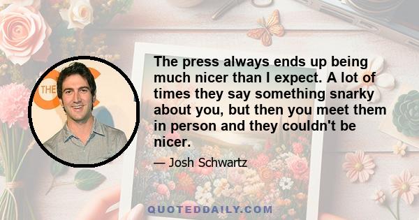 The press always ends up being much nicer than I expect. A lot of times they say something snarky about you, but then you meet them in person and they couldn't be nicer.