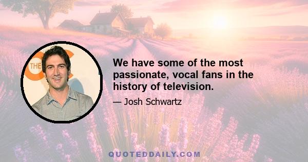 We have some of the most passionate, vocal fans in the history of television.