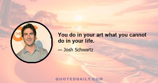 You do in your art what you cannot do in your life.