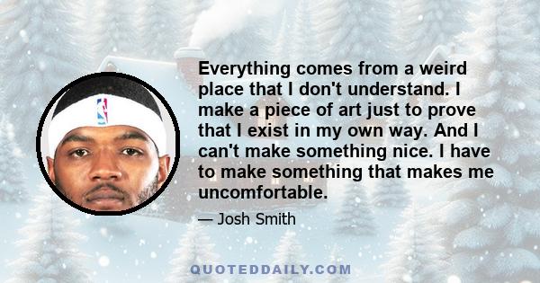 Everything comes from a weird place that I don't understand. I make a piece of art just to prove that I exist in my own way. And I can't make something nice. I have to make something that makes me uncomfortable.