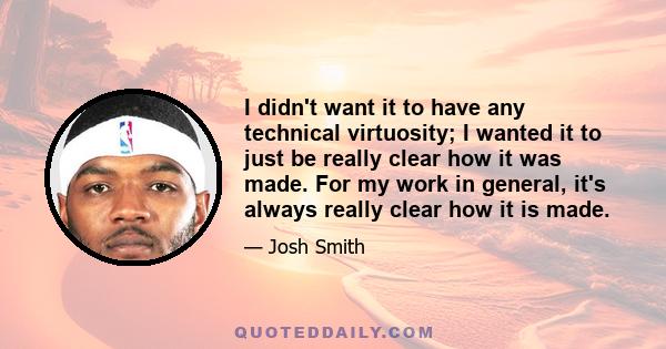 I didn't want it to have any technical virtuosity; I wanted it to just be really clear how it was made. For my work in general, it's always really clear how it is made.