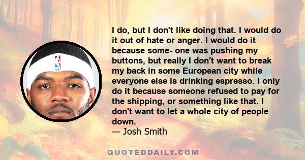 I do, but I don't like doing that. I would do it out of hate or anger. I would do it because some- one was pushing my buttons, but really I don't want to break my back in some European city while everyone else is