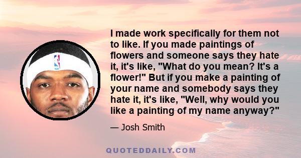 I made work specifically for them not to like. If you made paintings of flowers and someone says they hate it, it's like, What do you mean? It's a flower! But if you make a painting of your name and somebody says they