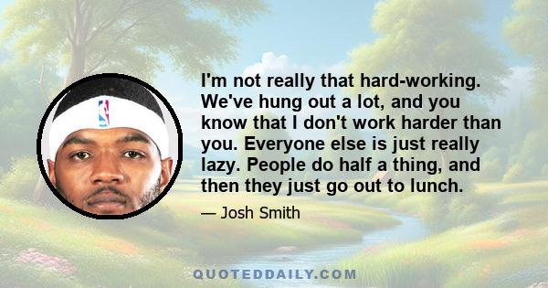 I'm not really that hard-working. We've hung out a lot, and you know that I don't work harder than you. Everyone else is just really lazy. People do half a thing, and then they just go out to lunch.