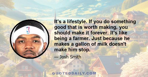 It's a lifestyle. If you do something good that is worth making, you should make it forever. It's like being a farmer. Just because he makes a gallon of milk doesn't make him stop.