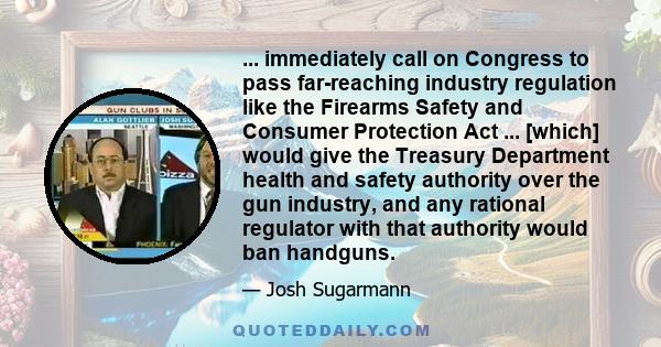 ... immediately call on Congress to pass far-reaching industry regulation like the Firearms Safety and Consumer Protection Act ... [which] would give the Treasury Department health and safety authority over the gun