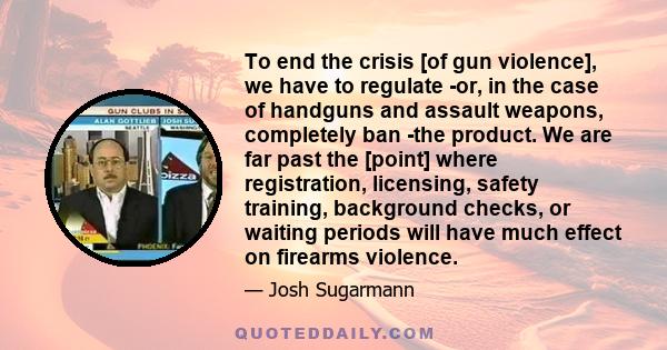 To end the crisis [of gun violence], we have to regulate -or, in the case of handguns and assault weapons, completely ban -the product. We are far past the [point] where registration, licensing, safety training,