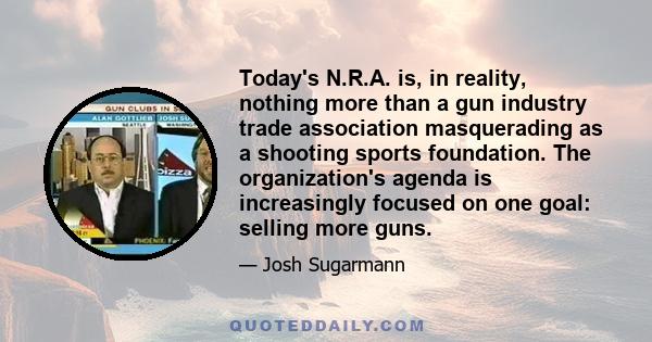 Today's N.R.A. is, in reality, nothing more than a gun industry trade association masquerading as a shooting sports foundation. The organization's agenda is increasingly focused on one goal: selling more guns.