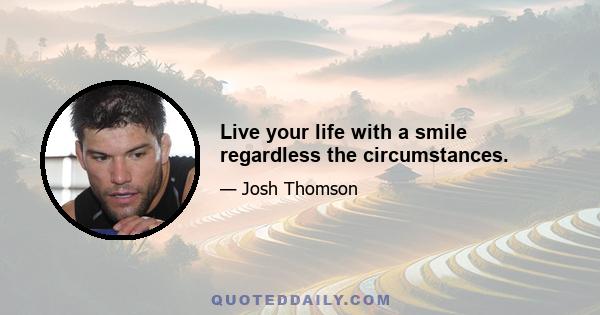 Live your life with a smile regardless the circumstances.