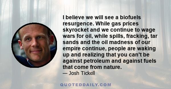 I believe we will see a biofuels resurgence. While gas prices skyrocket and we continue to wage wars for oil, while spills, fracking, tar sands and the oil madness of our empire continue, people are waking up and