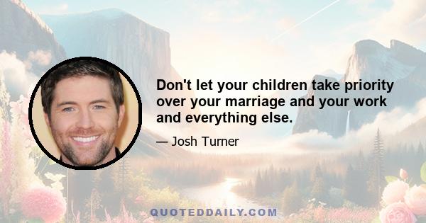 Don't let your children take priority over your marriage and your work and everything else.