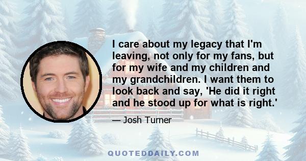 I care about my legacy that I'm leaving, not only for my fans, but for my wife and my children and my grandchildren. I want them to look back and say, 'He did it right and he stood up for what is right.'