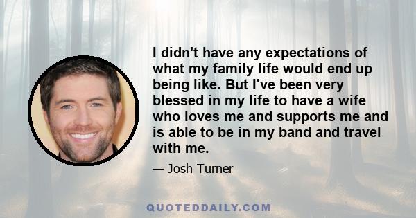 I didn't have any expectations of what my family life would end up being like. But I've been very blessed in my life to have a wife who loves me and supports me and is able to be in my band and travel with me.