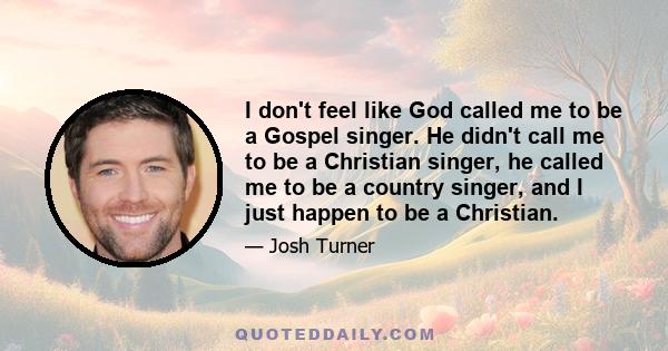 I don't feel like God called me to be a Gospel singer. He didn't call me to be a Christian singer, he called me to be a country singer, and I just happen to be a Christian.