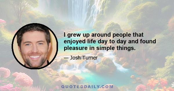 I grew up around people that enjoyed life day to day and found pleasure in simple things.