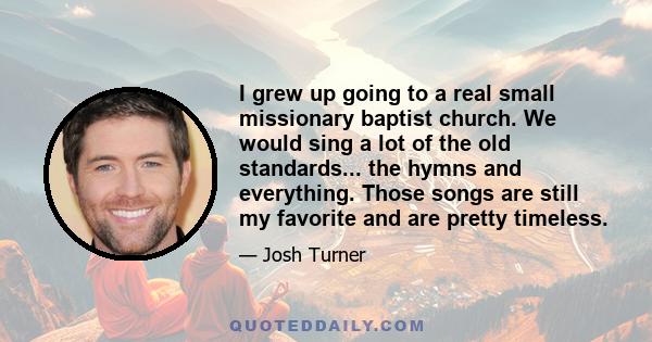 I grew up going to a real small missionary baptist church. We would sing a lot of the old standards... the hymns and everything. Those songs are still my favorite and are pretty timeless.