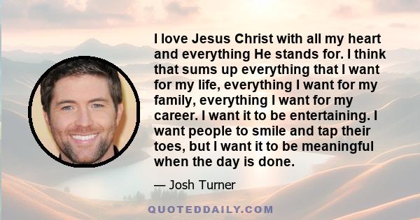 I love Jesus Christ with all my heart and everything He stands for. I think that sums up everything that I want for my life, everything I want for my family, everything I want for my career. I want it to be