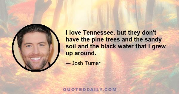 I love Tennessee, but they don't have the pine trees and the sandy soil and the black water that I grew up around.