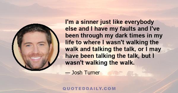 I'm a sinner just like everybody else and I have my faults and I've been through my dark times in my life to where I wasn't walking the walk and talking the talk, or I may have been talking the talk, but I wasn't