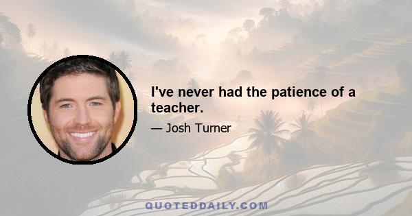 I've never had the patience of a teacher.