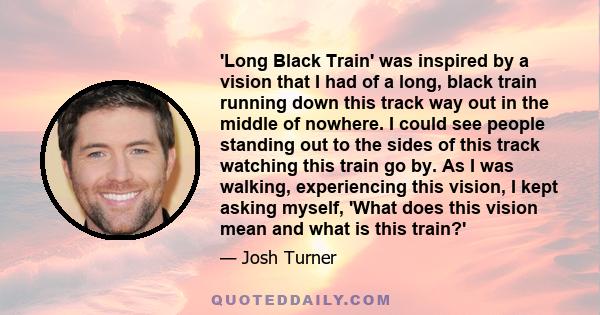 'Long Black Train' was inspired by a vision that I had of a long, black train running down this track way out in the middle of nowhere. I could see people standing out to the sides of this track watching this train go