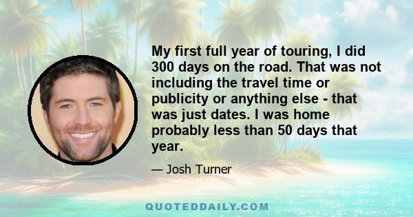 My first full year of touring, I did 300 days on the road. That was not including the travel time or publicity or anything else - that was just dates. I was home probably less than 50 days that year.