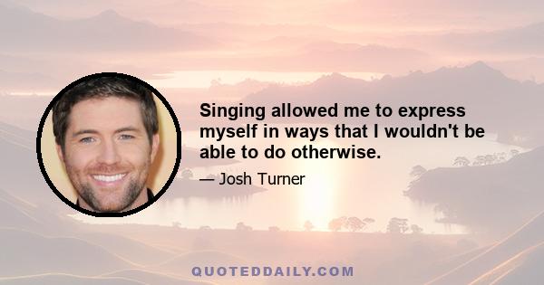 Singing allowed me to express myself in ways that I wouldn't be able to do otherwise.