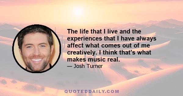 The life that I live and the experiences that I have always affect what comes out of me creatively. I think that's what makes music real.