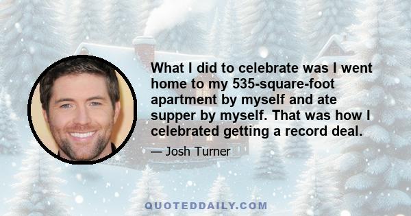 What I did to celebrate was I went home to my 535-square-foot apartment by myself and ate supper by myself. That was how I celebrated getting a record deal.