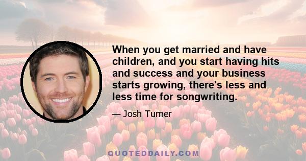 When you get married and have children, and you start having hits and success and your business starts growing, there's less and less time for songwriting.