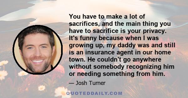 You have to make a lot of sacrifices, and the main thing you have to sacrifice is your privacy. It's funny because when I was growing up, my daddy was and still is an insurance agent in our home town. He couldn't go