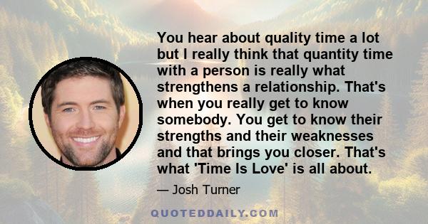 You hear about quality time a lot but I really think that quantity time with a person is really what strengthens a relationship. That's when you really get to know somebody. You get to know their strengths and their