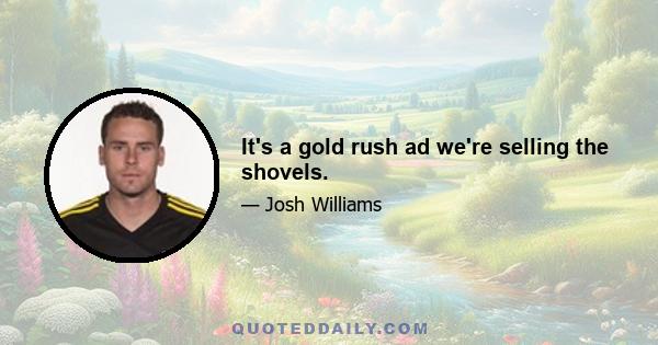 It's a gold rush ad we're selling the shovels.