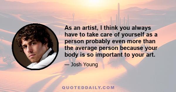 As an artist, I think you always have to take care of yourself as a person probably even more than the average person because your body is so important to your art.