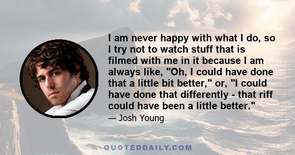 I am never happy with what I do, so I try not to watch stuff that is filmed with me in it because I am always like, Oh, I could have done that a little bit better, or, I could have done that differently - that riff