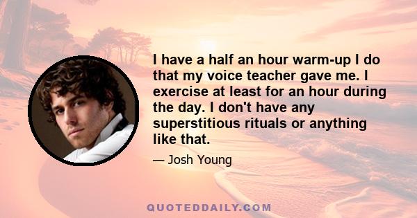 I have a half an hour warm-up I do that my voice teacher gave me. I exercise at least for an hour during the day. I don't have any superstitious rituals or anything like that.