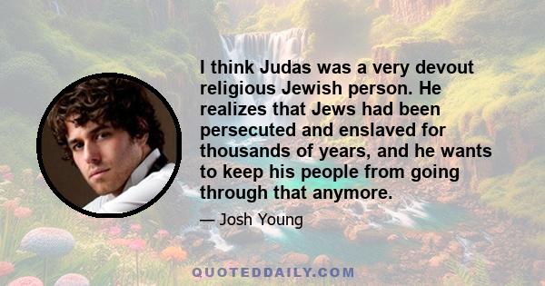 I think Judas was a very devout religious Jewish person. He realizes that Jews had been persecuted and enslaved for thousands of years, and he wants to keep his people from going through that anymore.