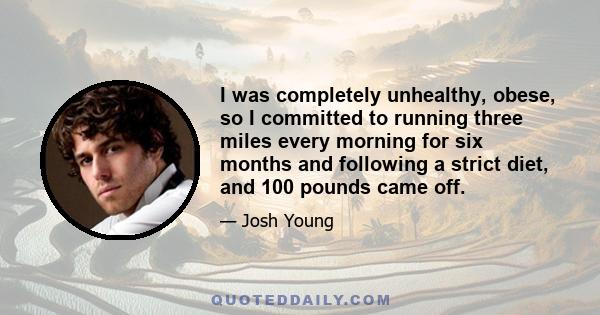 I was completely unhealthy, obese, so I committed to running three miles every morning for six months and following a strict diet, and 100 pounds came off.