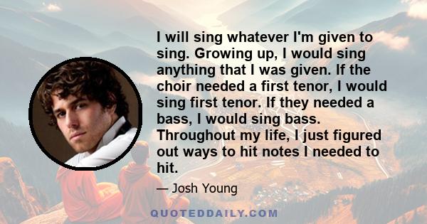 I will sing whatever I'm given to sing. Growing up, I would sing anything that I was given. If the choir needed a first tenor, I would sing first tenor. If they needed a bass, I would sing bass. Throughout my life, I