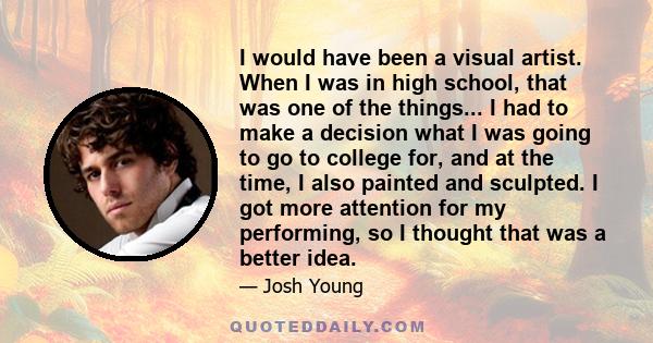 I would have been a visual artist. When I was in high school, that was one of the things... I had to make a decision what I was going to go to college for, and at the time, I also painted and sculpted. I got more